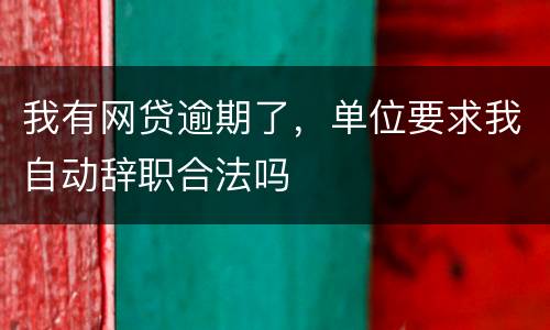 我有网贷逾期了，单位要求我自动辞职合法吗