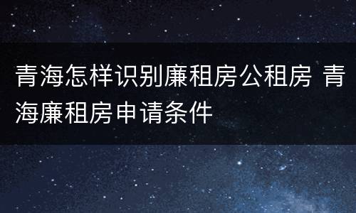 青海怎样识别廉租房公租房 青海廉租房申请条件
