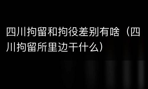 四川拘留和拘役差别有啥（四川拘留所里边干什么）