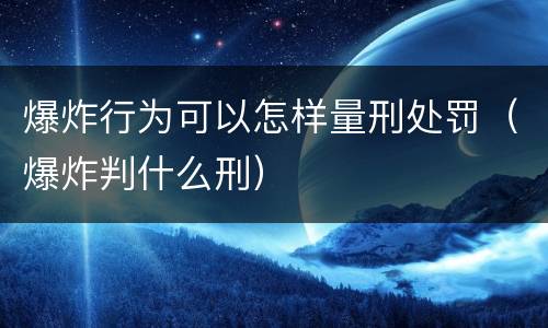 爆炸行为可以怎样量刑处罚（爆炸判什么刑）