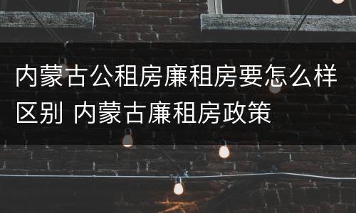 内蒙古公租房廉租房要怎么样区别 内蒙古廉租房政策
