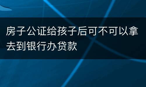 房子公证给孩子后可不可以拿去到银行办贷款