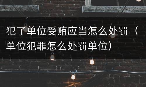 犯了单位受贿应当怎么处罚（单位犯罪怎么处罚单位）