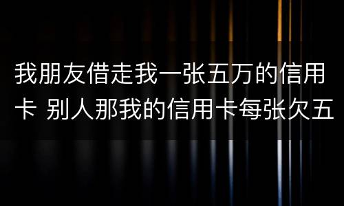 我朋友借走我一张五万的信用卡 别人那我的信用卡每张欠五六万我给他还钱这算什么