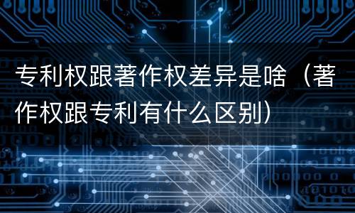 专利权跟著作权差异是啥（著作权跟专利有什么区别）