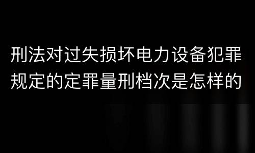 刑法对过失损坏电力设备犯罪规定的定罪量刑档次是怎样的