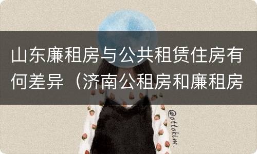 山东廉租房与公共租赁住房有何差异（济南公租房和廉租房的区别）