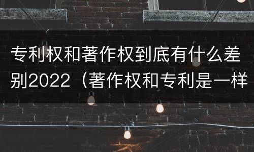 专利权和著作权到底有什么差别2022（著作权和专利是一样的吗）