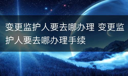 变更监护人要去哪办理 变更监护人要去哪办理手续