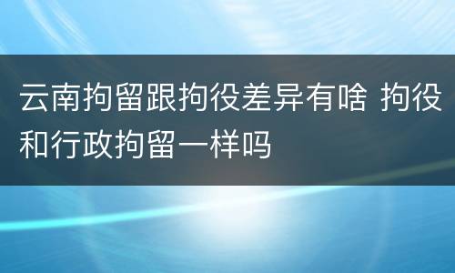 云南拘留跟拘役差异有啥 拘役和行政拘留一样吗