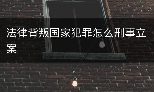 法律背叛国家犯罪怎么刑事立案