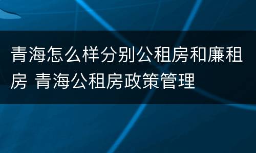 青海怎么样分别公租房和廉租房 青海公租房政策管理 青海怎么样分别公租房和廉租房 青海公租房政策管理