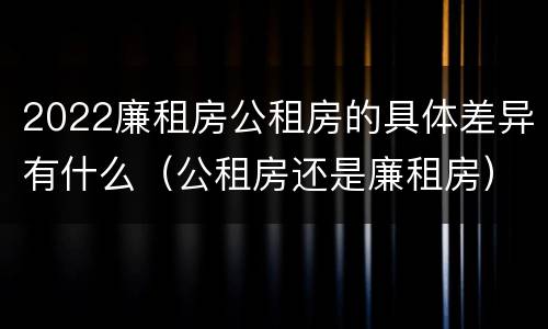 2022廉租房公租房的具体差异有什么（公租房还是廉租房）