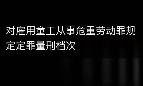 对雇用童工从事危重劳动罪规定定罪量刑档次