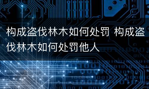 构成盗伐林木如何处罚 构成盗伐林木如何处罚他人