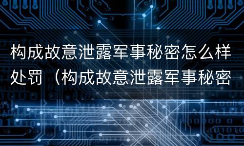 构成故意泄露军事秘密怎么样处罚（构成故意泄露军事秘密怎么样处罚呢）