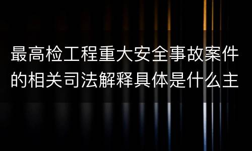 最高检工程重大安全事故案件的相关司法解释具体是什么主要内容