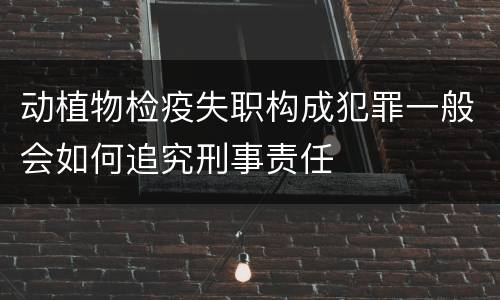 动植物检疫失职构成犯罪一般会如何追究刑事责任