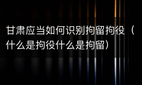 甘肃应当如何识别拘留拘役（什么是拘役什么是拘留）