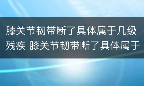 膝关节韧带断了具体属于几级残疾 膝关节韧带断了具体属于几级残疾啊