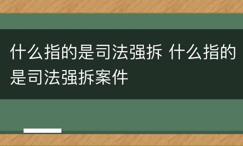 什么指的是司法强拆 什么指的是司法强拆案件