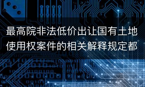 最高院非法低价出让国有土地使用权案件的相关解释规定都是什么