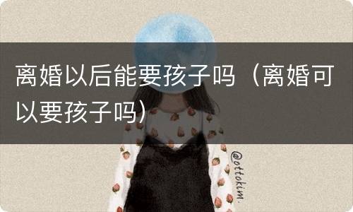 离婚以后能要孩子吗（离婚可以要孩子吗）
