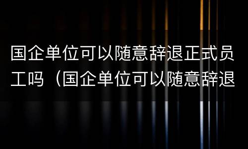 国企单位可以随意辞退正式员工吗（国企单位可以随意辞退正式员工吗知乎）