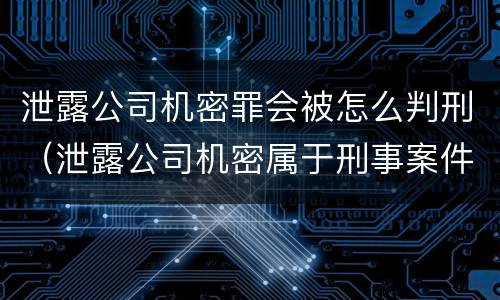 泄露公司机密罪会被怎么判刑（泄露公司机密属于刑事案件吗）