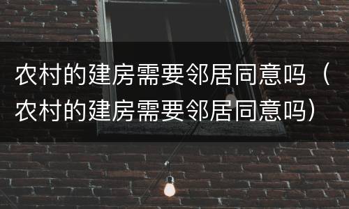 农村的建房需要邻居同意吗（农村的建房需要邻居同意吗）