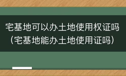 宅基地可以办土地使用权证吗（宅基地能办土地使用证吗）