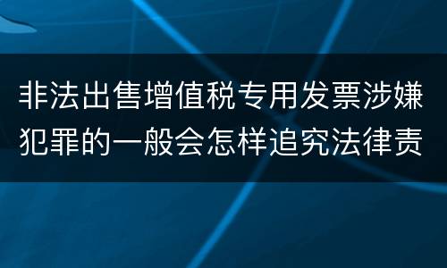 非法出售增值税专用发票涉嫌犯罪的一般会怎样追究法律责任