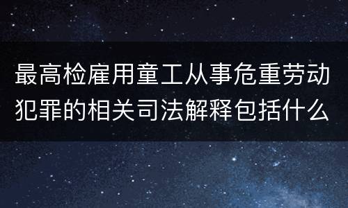最高检雇用童工从事危重劳动犯罪的相关司法解释包括什么规定