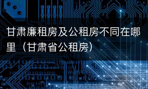 甘肃廉租房及公租房不同在哪里（甘肃省公租房）
