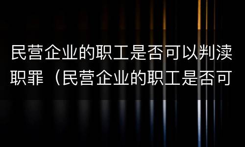 民营企业的职工是否可以判渎职罪（民营企业的职工是否可以判渎职罪呢）
