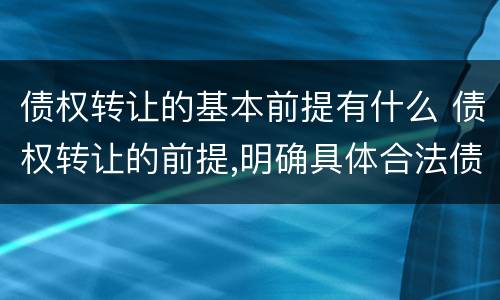 债权转让的基本前提有什么 债权转让的前提,明确具体合法债权