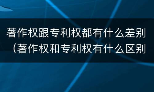 著作权跟专利权都有什么差别（著作权和专利权有什么区别）