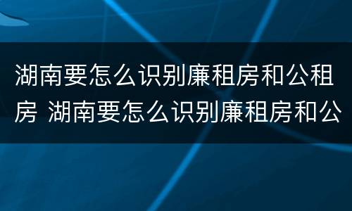 湖南要怎么识别廉租房和公租房 湖南要怎么识别廉租房和公租房呢