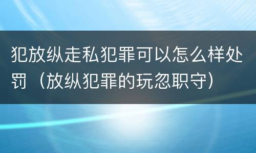 犯放纵走私犯罪可以怎么样处罚（放纵犯罪的玩忽职守）