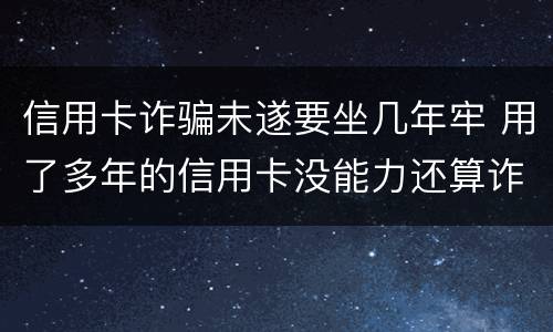 信用卡诈骗未遂要坐几年牢 用了多年的信用卡没能力还算诈骗罪吗?