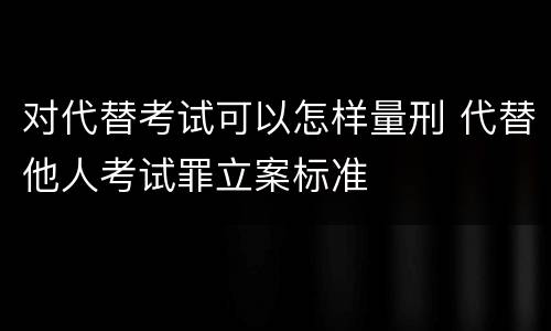 对代替考试可以怎样量刑 代替他人考试罪立案标准