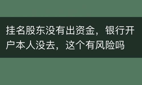 挂名股东没有出资金，银行开户本人没去，这个有风险吗