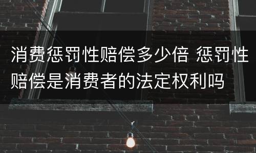 消费惩罚性赔偿多少倍 惩罚性赔偿是消费者的法定权利吗