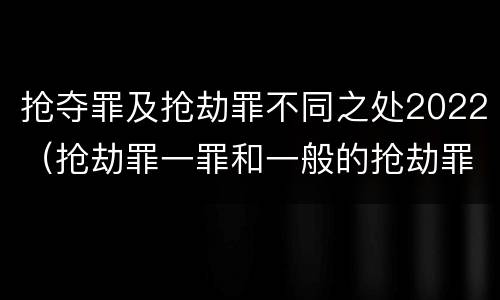 抢夺罪及抢劫罪不同之处2022（抢劫罪一罪和一般的抢劫罪）