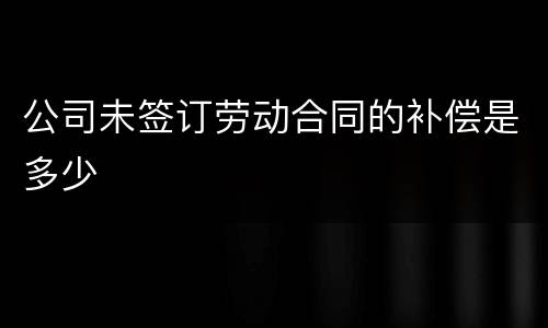 公司未签订劳动合同的补偿是多少