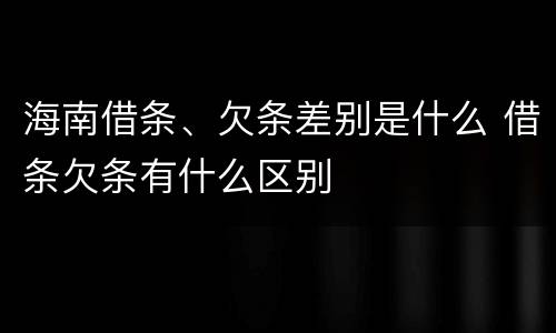 海南借条、欠条差别是什么 借条欠条有什么区别