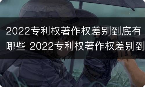 2022专利权著作权差别到底有哪些 2022专利权著作权差别到底有哪些呢