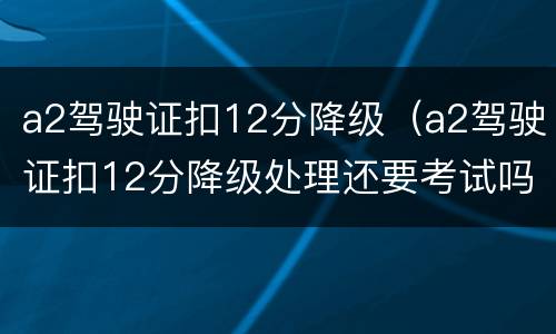 a2驾驶证扣12分降级（a2驾驶证扣12分降级处理还要考试吗）