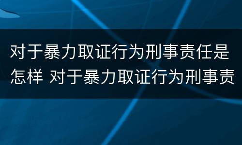 对于暴力取证行为刑事责任是怎样 对于暴力取证行为刑事责任是怎样定义的
