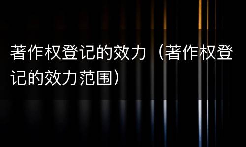 著作权登记的效力（著作权登记的效力范围）